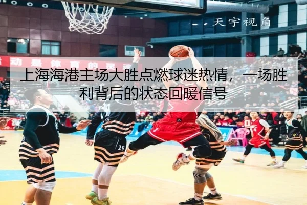 上海海港主场大胜点燃球迷热情，一场胜利背后的状态回暖信号